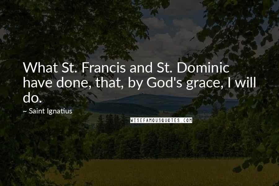 Saint Ignatius Quotes: What St. Francis and St. Dominic have done, that, by God's grace, I will do.