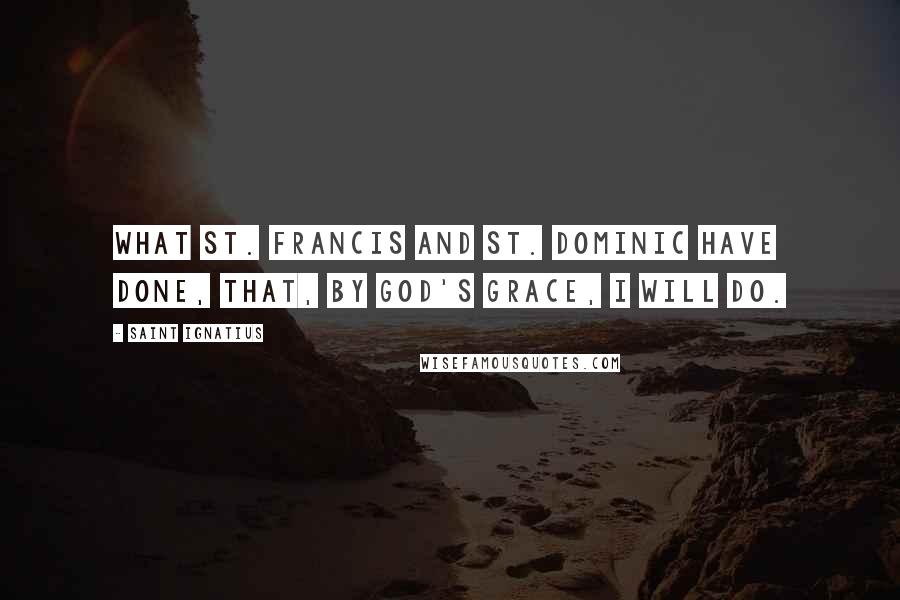 Saint Ignatius Quotes: What St. Francis and St. Dominic have done, that, by God's grace, I will do.