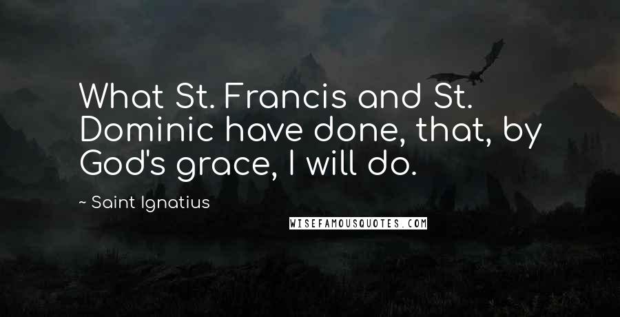 Saint Ignatius Quotes: What St. Francis and St. Dominic have done, that, by God's grace, I will do.