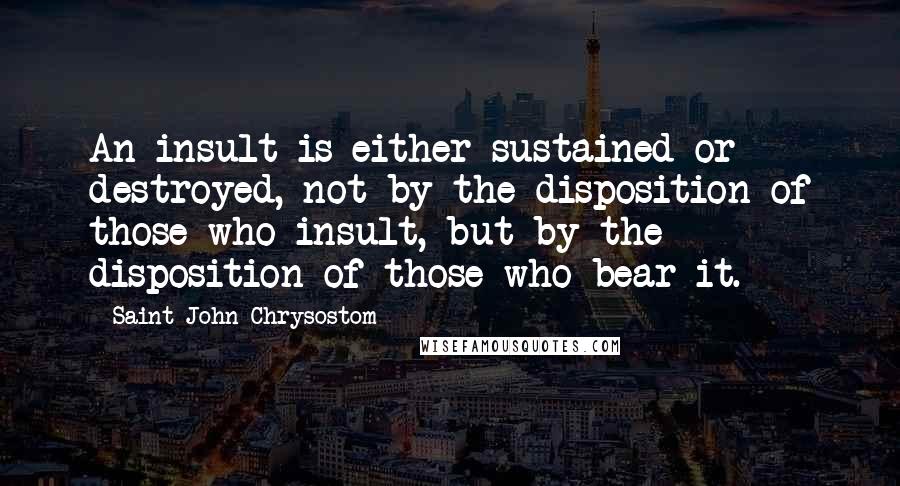 Saint John Chrysostom Quotes: An insult is either sustained or destroyed, not by the disposition of those who insult, but by the disposition of those who bear it.