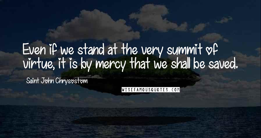 Saint John Chrysostom Quotes: Even if we stand at the very summit of virtue, it is by mercy that we shall be saved.