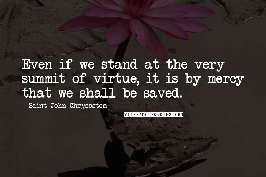 Saint John Chrysostom Quotes: Even if we stand at the very summit of virtue, it is by mercy that we shall be saved.