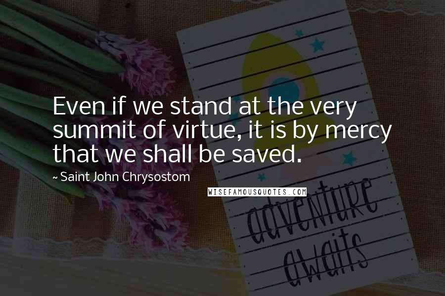 Saint John Chrysostom Quotes: Even if we stand at the very summit of virtue, it is by mercy that we shall be saved.