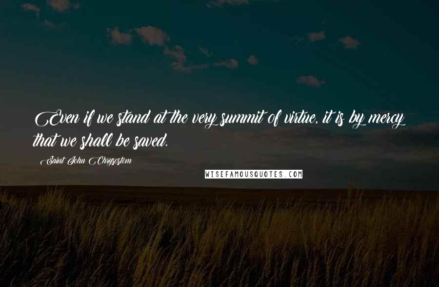 Saint John Chrysostom Quotes: Even if we stand at the very summit of virtue, it is by mercy that we shall be saved.