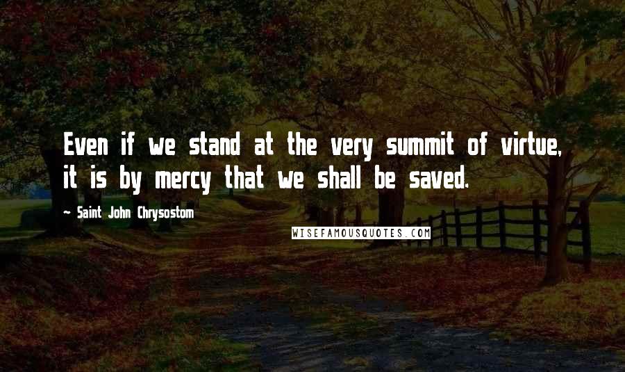 Saint John Chrysostom Quotes: Even if we stand at the very summit of virtue, it is by mercy that we shall be saved.