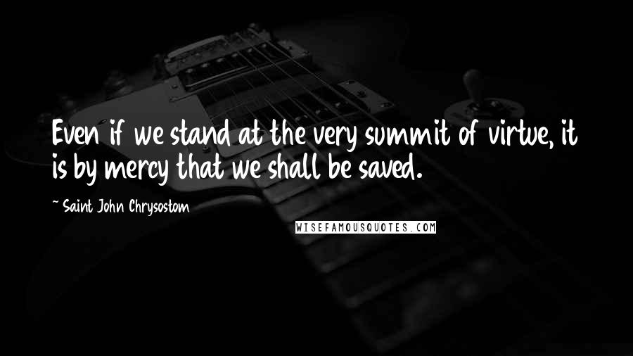 Saint John Chrysostom Quotes: Even if we stand at the very summit of virtue, it is by mercy that we shall be saved.
