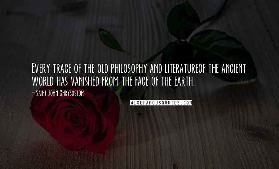 Saint John Chrysostom Quotes: Every trace of the old philosophy and literatureof the ancient world has vanished from the face of the earth.
