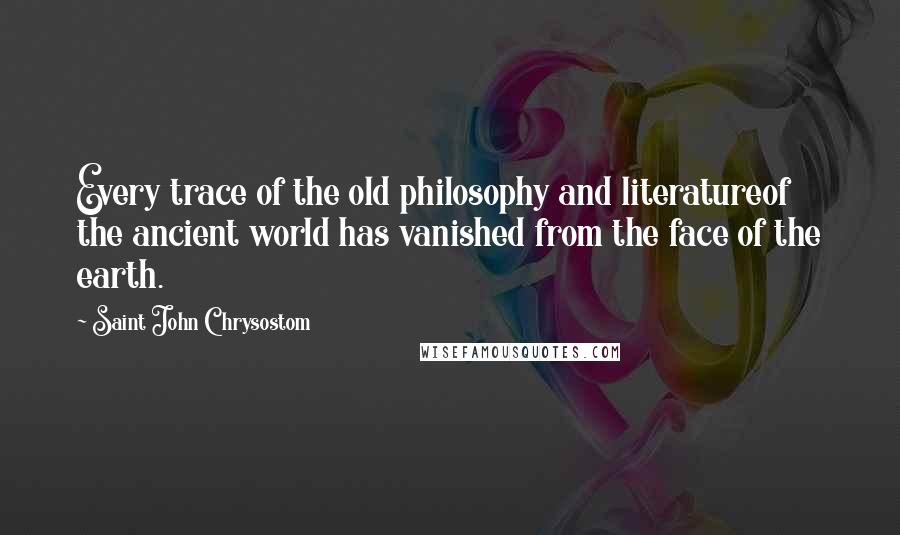 Saint John Chrysostom Quotes: Every trace of the old philosophy and literatureof the ancient world has vanished from the face of the earth.