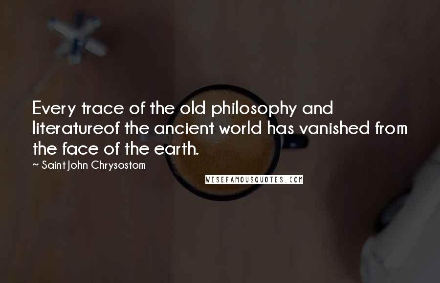 Saint John Chrysostom Quotes: Every trace of the old philosophy and literatureof the ancient world has vanished from the face of the earth.