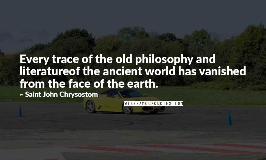 Saint John Chrysostom Quotes: Every trace of the old philosophy and literatureof the ancient world has vanished from the face of the earth.