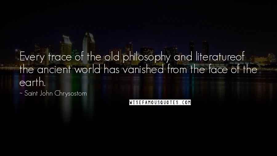 Saint John Chrysostom Quotes: Every trace of the old philosophy and literatureof the ancient world has vanished from the face of the earth.