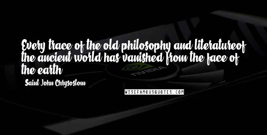 Saint John Chrysostom Quotes: Every trace of the old philosophy and literatureof the ancient world has vanished from the face of the earth.