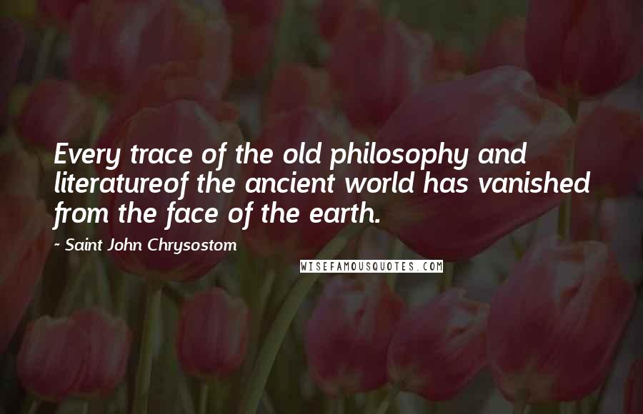 Saint John Chrysostom Quotes: Every trace of the old philosophy and literatureof the ancient world has vanished from the face of the earth.