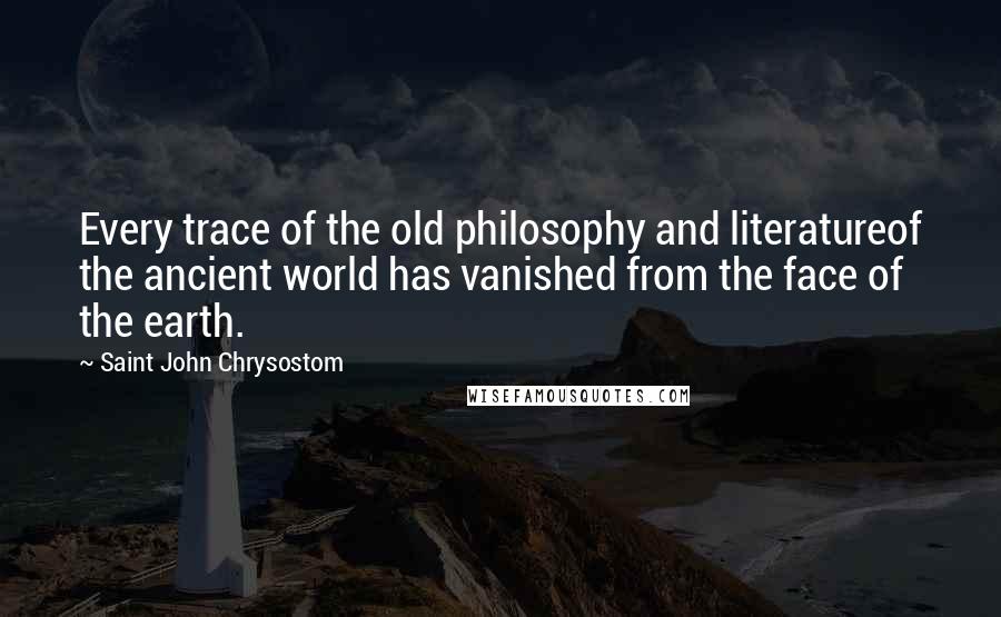 Saint John Chrysostom Quotes: Every trace of the old philosophy and literatureof the ancient world has vanished from the face of the earth.