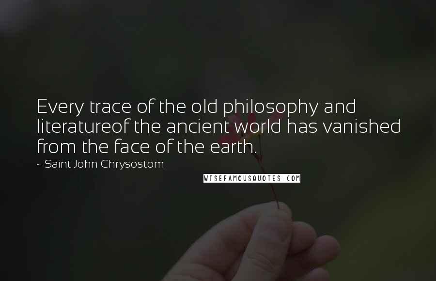 Saint John Chrysostom Quotes: Every trace of the old philosophy and literatureof the ancient world has vanished from the face of the earth.