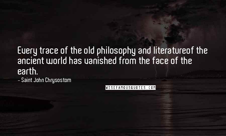 Saint John Chrysostom Quotes: Every trace of the old philosophy and literatureof the ancient world has vanished from the face of the earth.