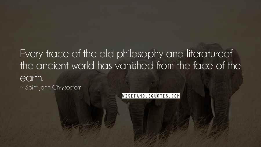 Saint John Chrysostom Quotes: Every trace of the old philosophy and literatureof the ancient world has vanished from the face of the earth.