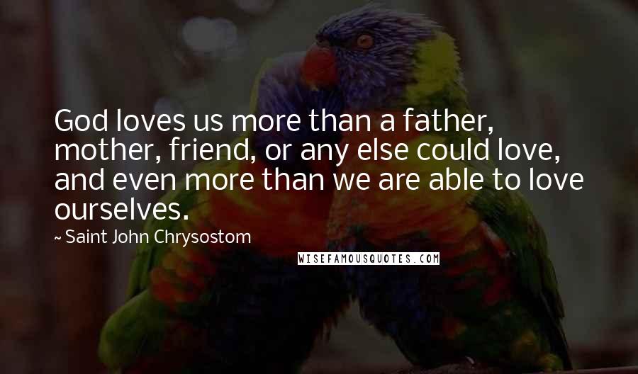 Saint John Chrysostom Quotes: God loves us more than a father, mother, friend, or any else could love, and even more than we are able to love ourselves.