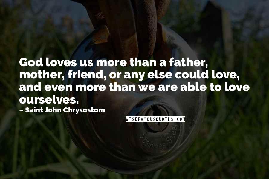 Saint John Chrysostom Quotes: God loves us more than a father, mother, friend, or any else could love, and even more than we are able to love ourselves.