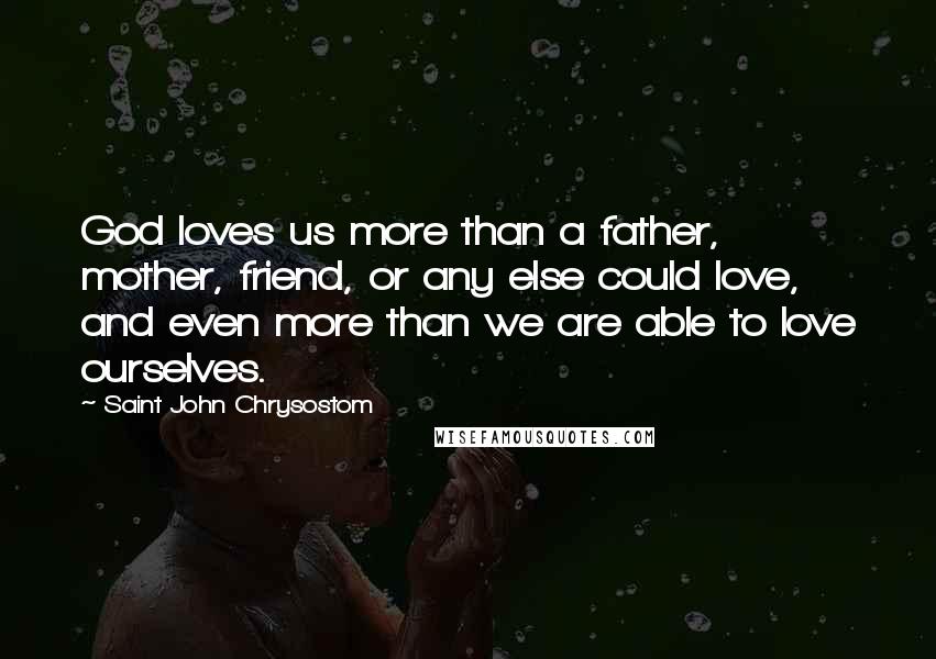Saint John Chrysostom Quotes: God loves us more than a father, mother, friend, or any else could love, and even more than we are able to love ourselves.