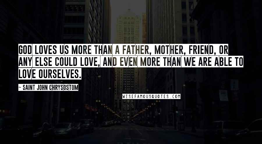 Saint John Chrysostom Quotes: God loves us more than a father, mother, friend, or any else could love, and even more than we are able to love ourselves.