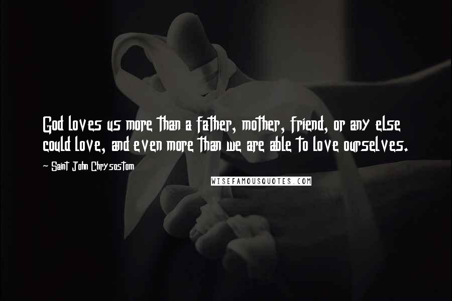 Saint John Chrysostom Quotes: God loves us more than a father, mother, friend, or any else could love, and even more than we are able to love ourselves.