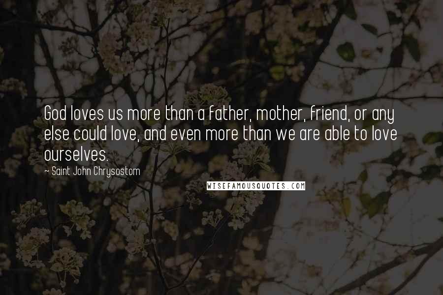 Saint John Chrysostom Quotes: God loves us more than a father, mother, friend, or any else could love, and even more than we are able to love ourselves.