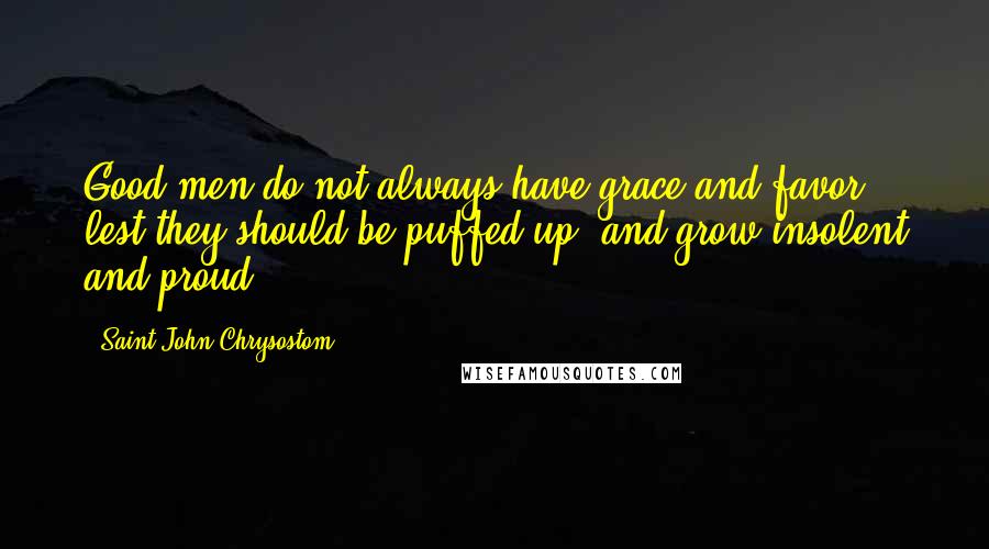 Saint John Chrysostom Quotes: Good men do not always have grace and favor, lest they should be puffed up, and grow insolent and proud.