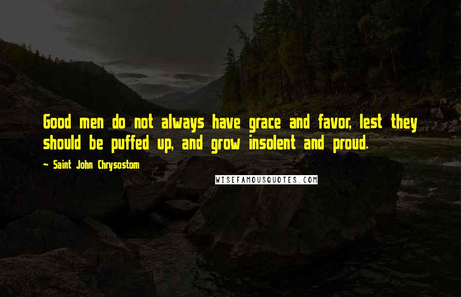 Saint John Chrysostom Quotes: Good men do not always have grace and favor, lest they should be puffed up, and grow insolent and proud.