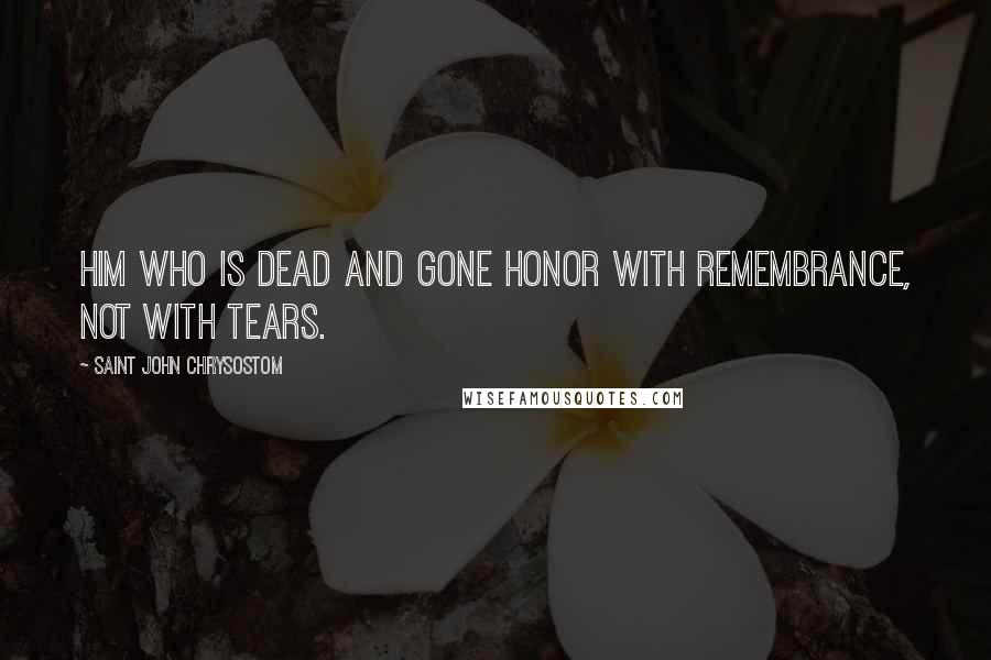 Saint John Chrysostom Quotes: Him who is dead and gone honor with remembrance, not with tears.