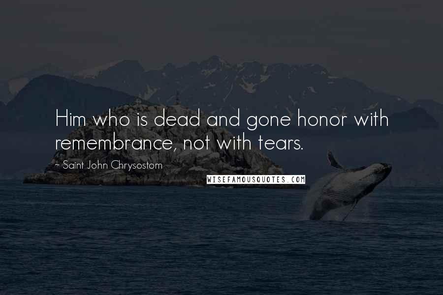 Saint John Chrysostom Quotes: Him who is dead and gone honor with remembrance, not with tears.