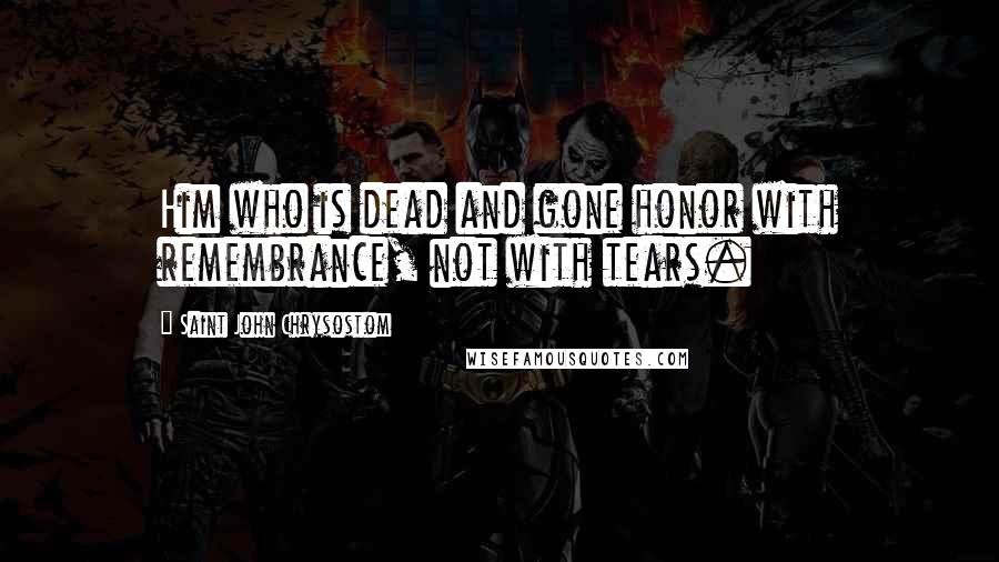 Saint John Chrysostom Quotes: Him who is dead and gone honor with remembrance, not with tears.