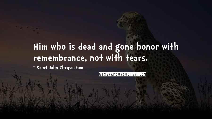 Saint John Chrysostom Quotes: Him who is dead and gone honor with remembrance, not with tears.