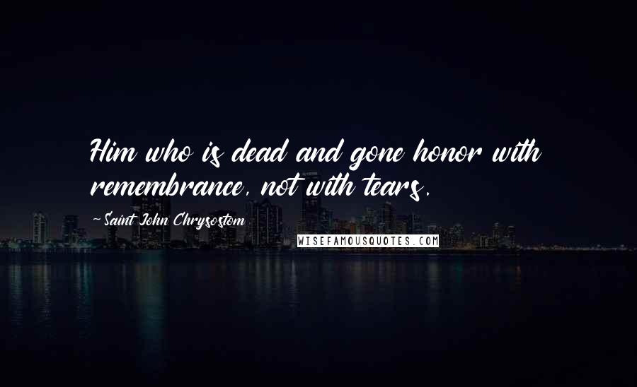 Saint John Chrysostom Quotes: Him who is dead and gone honor with remembrance, not with tears.