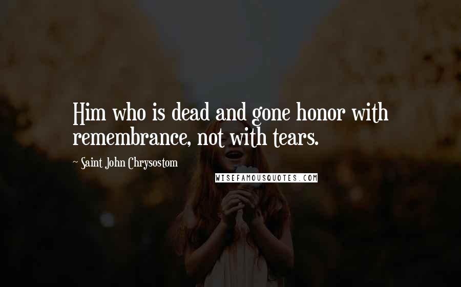 Saint John Chrysostom Quotes: Him who is dead and gone honor with remembrance, not with tears.