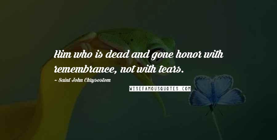 Saint John Chrysostom Quotes: Him who is dead and gone honor with remembrance, not with tears.