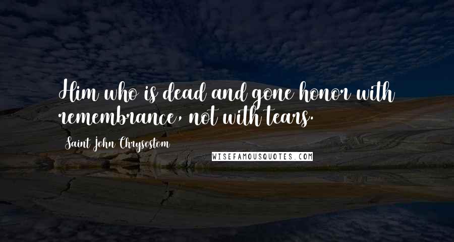 Saint John Chrysostom Quotes: Him who is dead and gone honor with remembrance, not with tears.