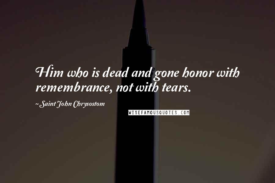 Saint John Chrysostom Quotes: Him who is dead and gone honor with remembrance, not with tears.