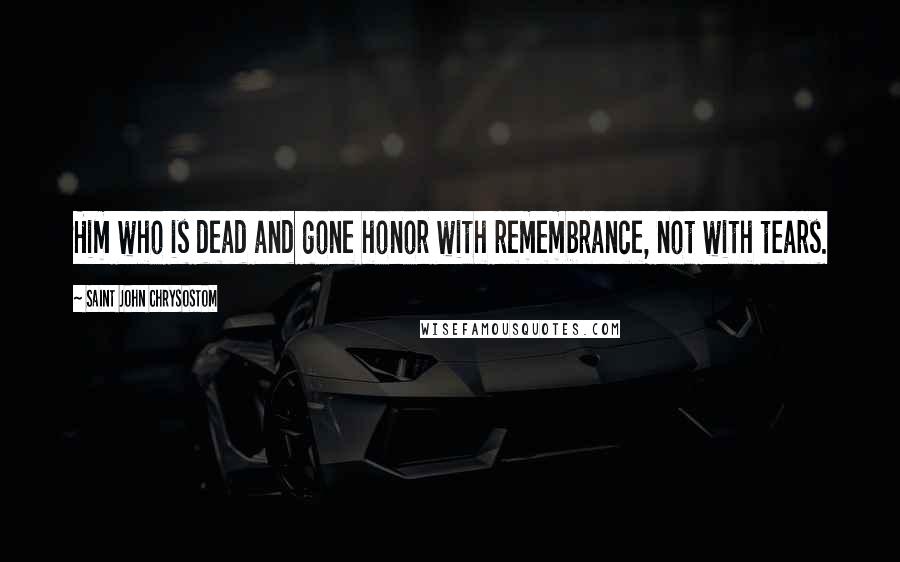 Saint John Chrysostom Quotes: Him who is dead and gone honor with remembrance, not with tears.