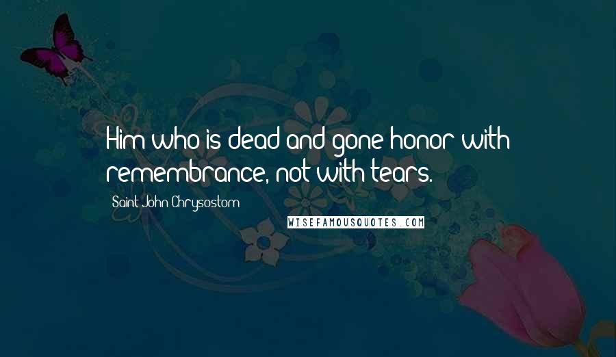 Saint John Chrysostom Quotes: Him who is dead and gone honor with remembrance, not with tears.