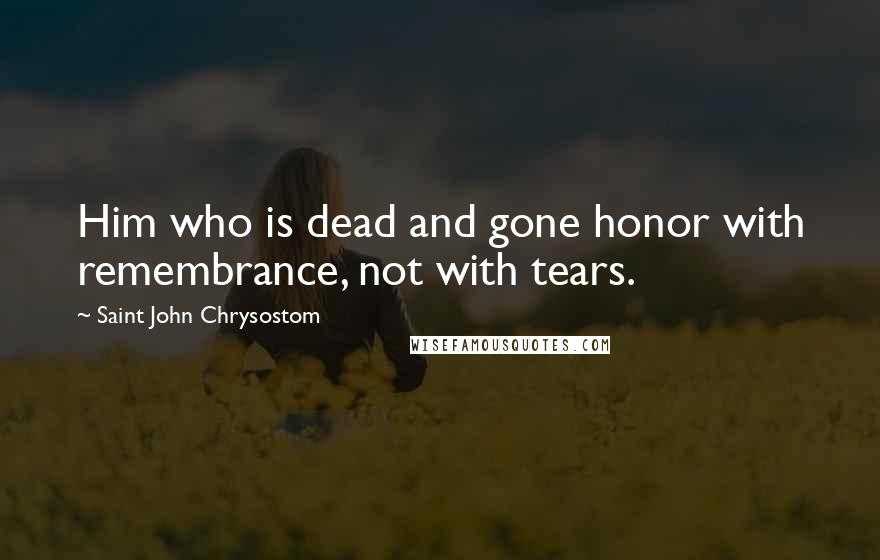 Saint John Chrysostom Quotes: Him who is dead and gone honor with remembrance, not with tears.