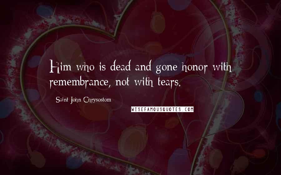 Saint John Chrysostom Quotes: Him who is dead and gone honor with remembrance, not with tears.