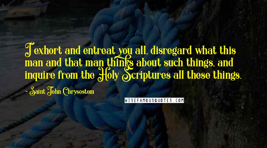 Saint John Chrysostom Quotes: I exhort and entreat you all, disregard what this man and that man thinks about such things, and inquire from the Holy Scriptures all these things.