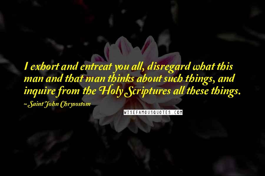 Saint John Chrysostom Quotes: I exhort and entreat you all, disregard what this man and that man thinks about such things, and inquire from the Holy Scriptures all these things.