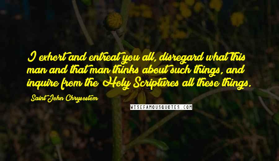 Saint John Chrysostom Quotes: I exhort and entreat you all, disregard what this man and that man thinks about such things, and inquire from the Holy Scriptures all these things.