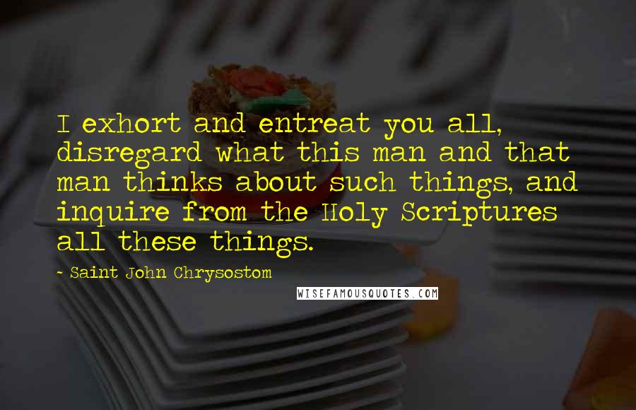 Saint John Chrysostom Quotes: I exhort and entreat you all, disregard what this man and that man thinks about such things, and inquire from the Holy Scriptures all these things.