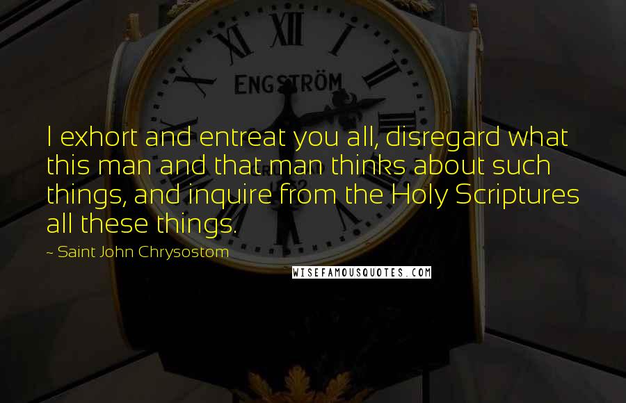 Saint John Chrysostom Quotes: I exhort and entreat you all, disregard what this man and that man thinks about such things, and inquire from the Holy Scriptures all these things.