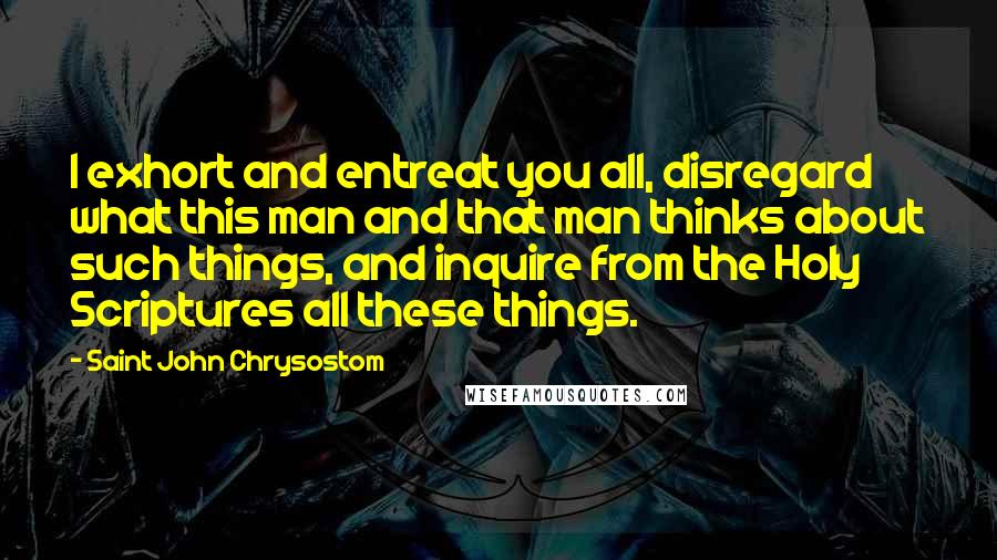 Saint John Chrysostom Quotes: I exhort and entreat you all, disregard what this man and that man thinks about such things, and inquire from the Holy Scriptures all these things.