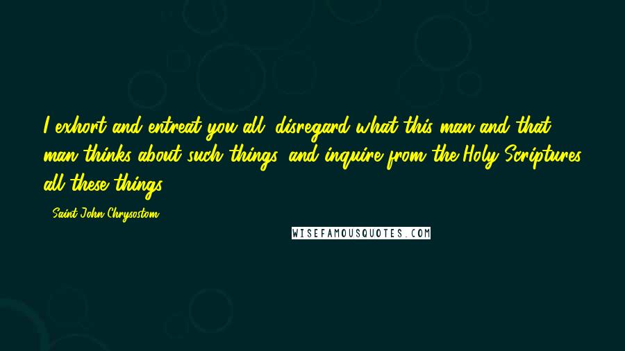 Saint John Chrysostom Quotes: I exhort and entreat you all, disregard what this man and that man thinks about such things, and inquire from the Holy Scriptures all these things.