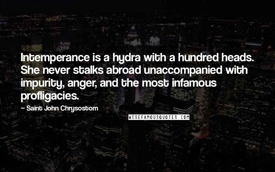 Saint John Chrysostom Quotes: Intemperance is a hydra with a hundred heads. She never stalks abroad unaccompanied with impurity, anger, and the most infamous profligacies.